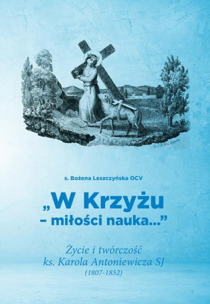 W Krzyżu miłości nauka Życie i twórczość ks. Karola Antoniewicza SJ (1807-1852)