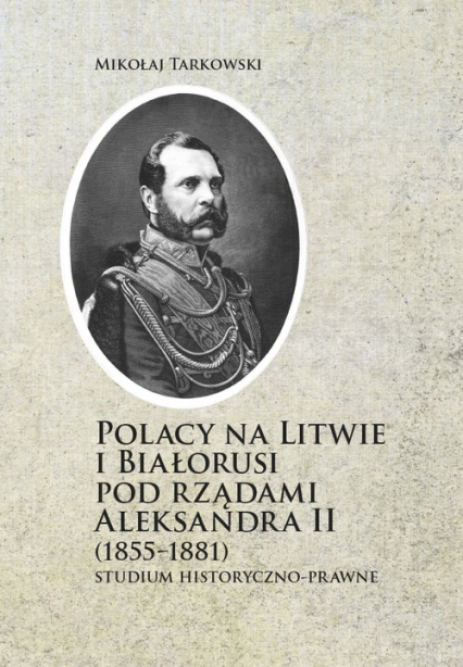 Polacy na Litwie i Bialorusi pod rządami Aleksandra II (1855-1881) Studium historyczno-prawne