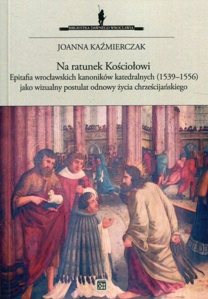 Na ratunek Kościołowi Epitafia wrocławskich kanoników katedralnych (1539-1556) jako wizualny postulat odnowy życia chrześcijańskiego