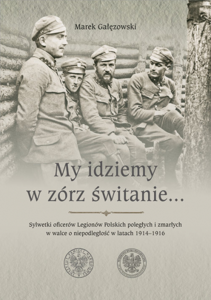 My idziemy w zórz świtanie… Sylwetki oficerów Legionów Polskich poległych i zmarłych w walce o niepodległość w latach 1914–1916