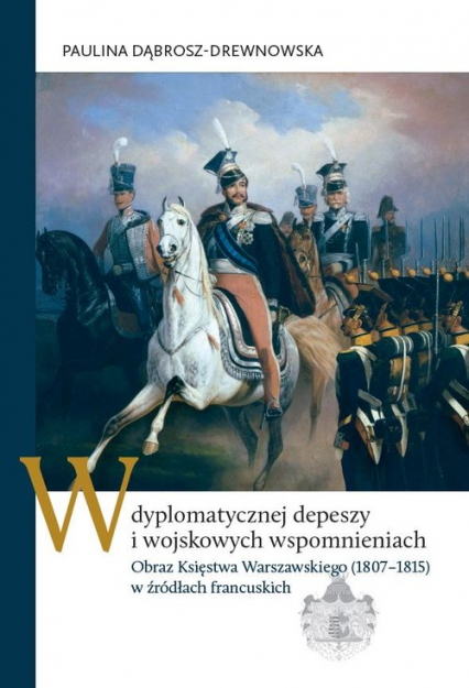 W dyplomatycznej depeszy i wojskowych wspomnieniach Obraz Księstwa Warszawskiego (1807–1815) w źródłach francuskich