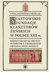 Piastowskie fundacje klasztorów żeńskich w Polsce XIII w. Między recepcją obcych wzorców